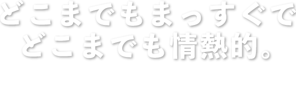 どこまでもまっすぐでどこまでも情熱的。